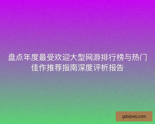 盘点年度最受欢迎大型网游排行榜与热门佳作推荐指南深度评析报告