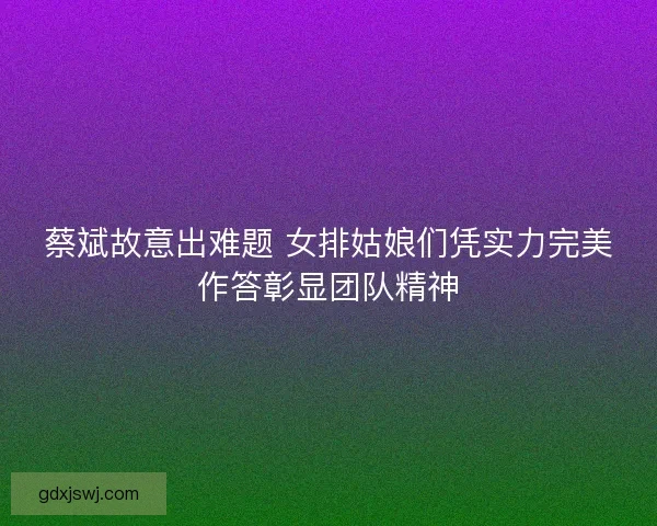 蔡斌故意出难题 女排姑娘们凭实力完美作答彰显团队精神
