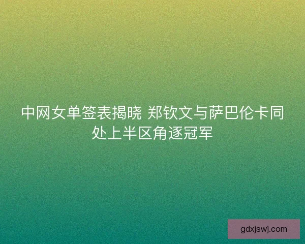 中网女单签表揭晓 郑钦文与萨巴伦卡同处上半区角逐冠军
