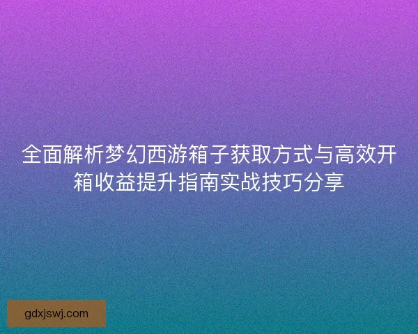 全面解析梦幻西游箱子获取方式与高效开箱收益提升指南实战技巧分享