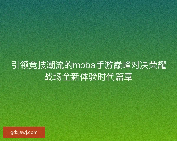 引领竞技潮流的moba手游巅峰对决荣耀战场全新体验时代篇章