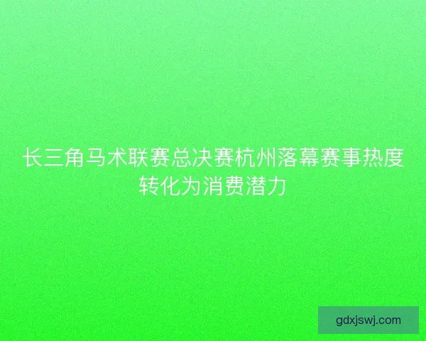 长三角马术联赛总决赛杭州落幕赛事热度转化为消费潜力
