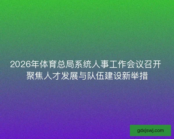 2026年体育总局系统人事工作会议召开 聚焦人才发展与队伍建设新举措 2026年体育总局系统人事工作会议召开 聚焦人才发展与队伍建设新举措