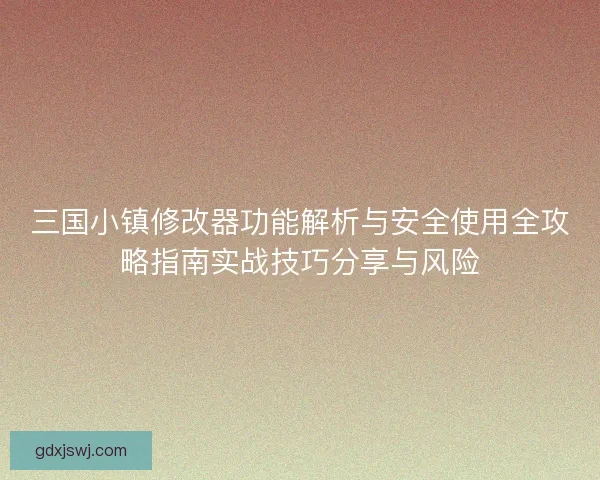 三国小镇修改器功能解析与安全使用全攻略指南实战技巧分享与风险