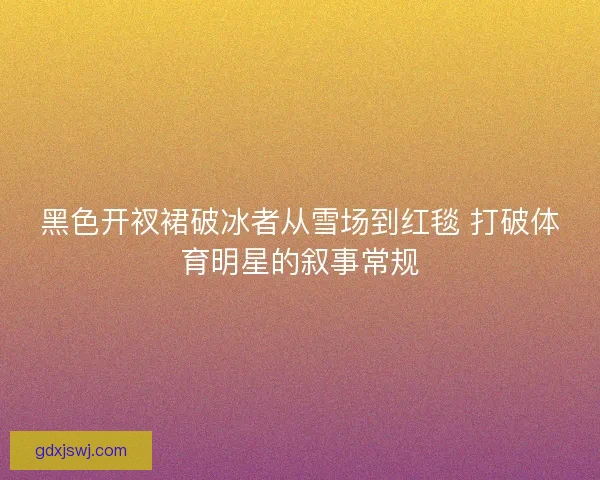 黑色开衩裙破冰者从雪场到红毯 打破体育明星的叙事常规 黑色开衩裙破冰者从雪场到红毯 打破体育明星的叙事常规