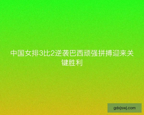 中国女排3比2逆袭巴西顽强拼搏迎来关键胜利 中国女排3比2逆袭巴西顽强拼搏迎来关键胜利