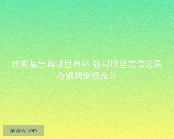 伤愈复出再战世界杯 张可欣坚定信念勇夺银牌继续奋斗 伤愈复出再战世界杯 张可欣坚定信念勇夺银牌继续奋斗