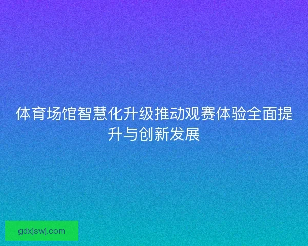 体育场馆智慧化升级推动观赛体验全面提升与创新发展