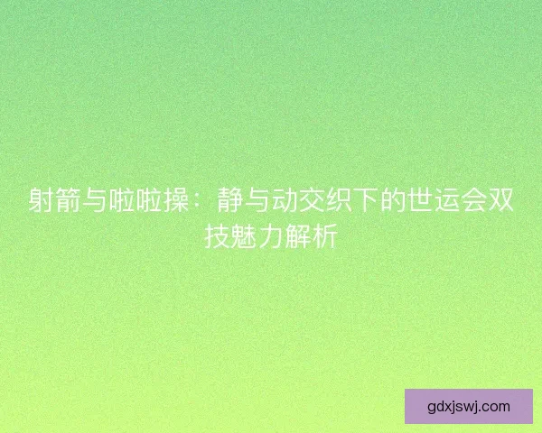 射箭与啦啦操：静与动交织下的世运会双技魅力解析
