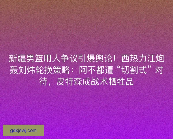 新疆男篮用人争议引爆舆论！西热力江炮轰刘炜轮换策略：阿不都遭 “切割式” 对待，皮特森成战术牺牲品