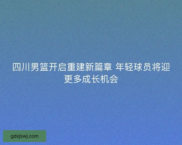 四川男篮开启重建新篇章 年轻球员将迎更多成长机会