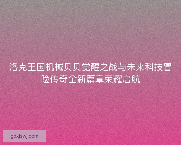 洛克王国机械贝贝觉醒之战与未来科技冒险传奇全新篇章荣耀启航