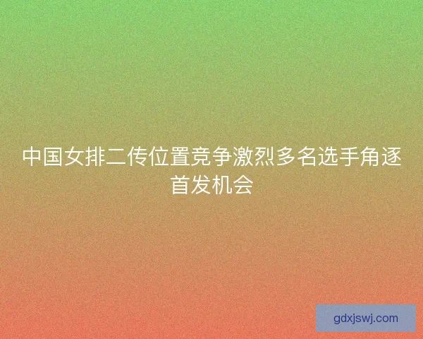 中国女排二传位置竞争激烈多名选手角逐首发机会