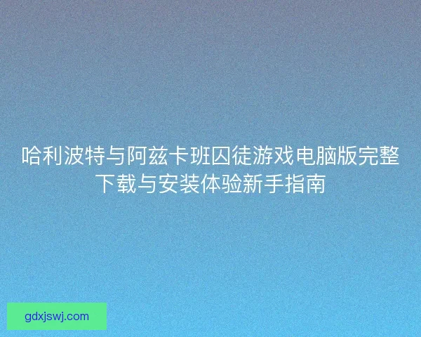 哈利波特与阿兹卡班囚徒游戏电脑版完整下载与安装体验新手指南