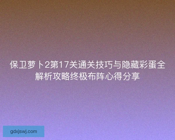 保卫萝卜2第17关通关技巧与隐藏彩蛋全解析攻略终极布阵心得分享 保卫萝卜2第17关通关技巧与隐藏彩蛋全解析攻略终极布阵心得分享